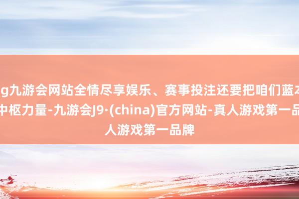 ag九游会网站全情尽享娱乐、赛事投注还要把咱们蓝本的中枢力量-九游会J9·(china)官方网站-真人游戏第一品牌