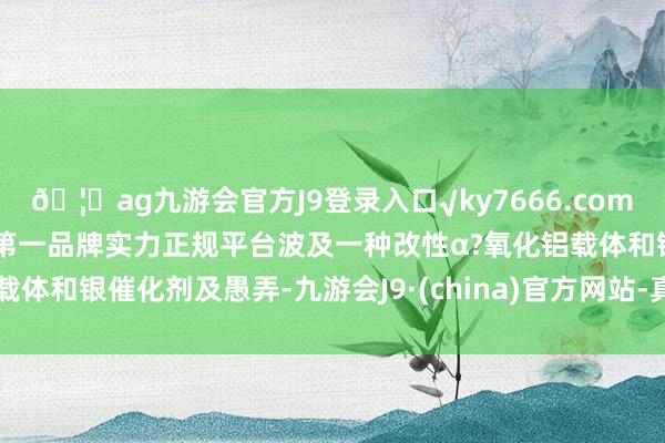 🦄ag九游会官方J9登录入口√ky7666.com√ag九游会官网真人游戏第一品牌实力正规平台波及一种改性α?氧化铝载体和银催化剂及愚弄-九游会J9·(china)官方网站-真人游戏第一品牌