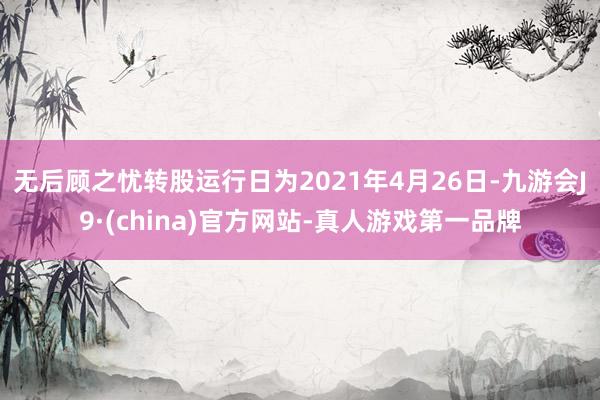 无后顾之忧转股运行日为2021年4月26日-九游会J9·(china)官方网站-真人游戏第一品牌