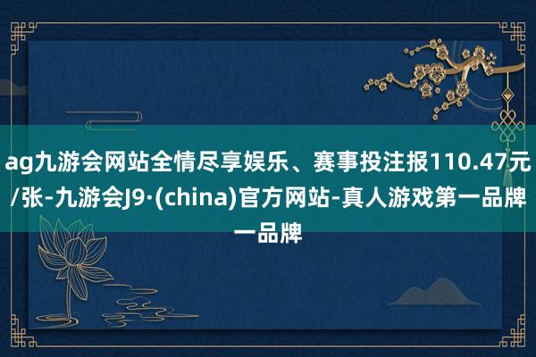 ag九游会网站全情尽享娱乐、赛事投注报110.47元/张-九游会J9·(china)官方网站-真人游戏第一品牌