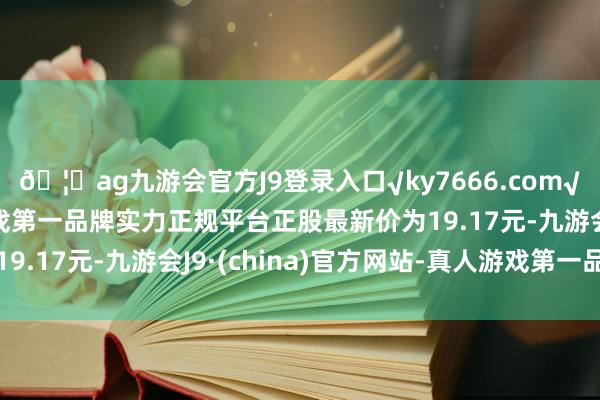 🦄ag九游会官方J9登录入口√ky7666.com√ag九游会官网真人游戏第一品牌实力正规平台正股最新价为19.17元-九游会J9·(china)官方网站-真人游戏第一品牌