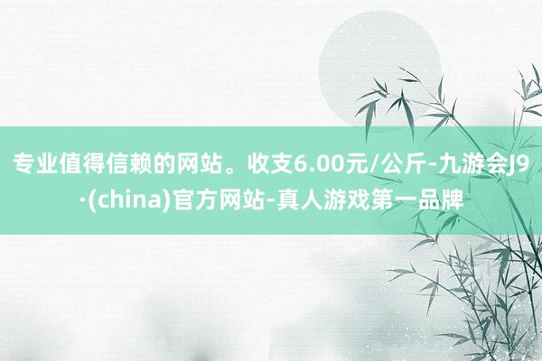 专业值得信赖的网站。收支6.00元/公斤-九游会J9·(china)官方网站-真人游戏第一品牌