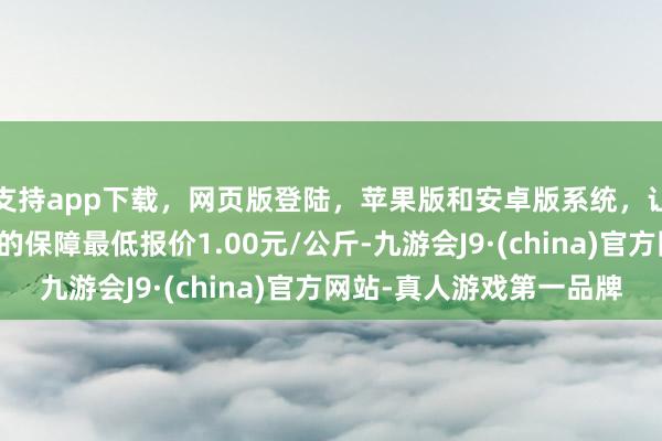 支持app下载，网页版登陆，苹果版和安卓版系统，让您的资金得到最完善的保障最低报价1.00元/公斤-九游会J9·(china)官方网站-真人游戏第一品牌