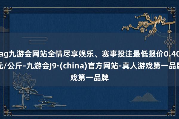 ag九游会网站全情尽享娱乐、赛事投注最低报价0.40元/公斤-九游会J9·(china)官方网站-真人游戏第一品牌