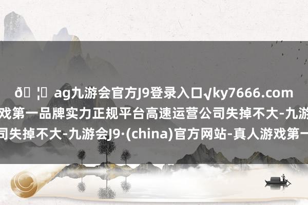 🦄ag九游会官方J9登录入口√ky7666.com√ag九游会官网真人游戏第一品牌实力正规平台高速运营公司失掉不大-九游会J9·(china)官方网站-真人游戏第一品牌