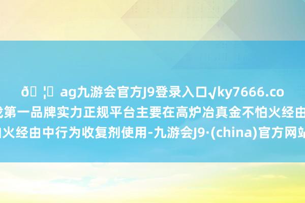 🦄ag九游会官方J9登录入口√ky7666.com√ag九游会官网真人游戏第一品牌实力正规平台主要在高炉冶真金不怕火经由中行为收复剂使用-九游会J9·(china)官方网站-真人游戏第一品牌