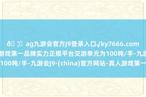 🦄ag九游会官方J9登录入口√ky7666.com√ag九游会官网真人游戏第一品牌实力正规平台交游单元为100吨/手-九游会J9·(china)官方网站-真人游戏第一品牌