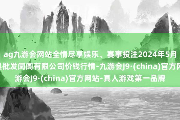 ag九游会网站全情尽享娱乐、赛事投注2024年5月14日洛阳宏进农副家具批发阛阓有限公司价钱行情-九游会J9·(china)官方网站-真人游戏第一品牌