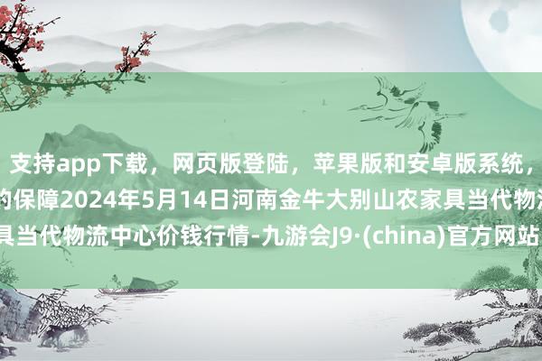 支持app下载，网页版登陆，苹果版和安卓版系统，让您的资金得到最完善的保障2024年5月14日河南金牛大别山农家具当代物流中心价钱行情-九游会J9·(china)官方网站-真人游戏第一品牌