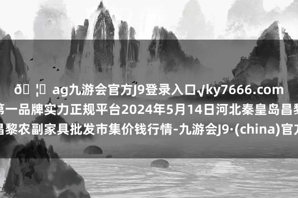 🦄ag九游会官方J9登录入口√ky7666.com√ag九游会官网真人游戏第一品牌实力正规平台2024年5月14日河北秦皇岛昌黎农副家具批发市集价钱行情-九游会J9·(china)官方网站-真人游戏第一品牌