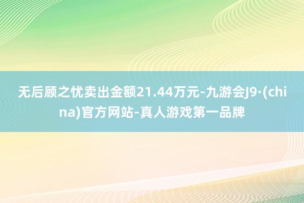 无后顾之忧卖出金额21.44万元-九游会J9·(china)官方网站-真人游戏第一品牌