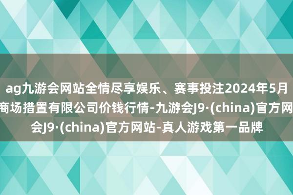 ag九游会网站全情尽享娱乐、赛事投注2024年5月17日山东喜地农居品商场措置有限公司价钱行情-九游会J9·(china)官方网站-真人游戏第一品牌