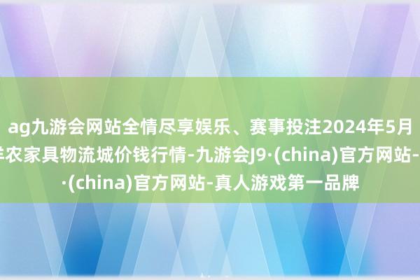 ag九游会网站全情尽享娱乐、赛事投注2024年5月17日山东凯盛外洋农家具物流城价钱行情-九游会J9·(china)官方网站-真人游戏第一品牌