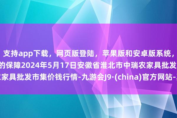 支持app下载，网页版登陆，苹果版和安卓版系统，让您的资金得到最完善的保障2024年5月17日安徽省淮北市中瑞农家具批发市集价钱行情-九游会J9·(china)官方网站-真人游戏第一品牌