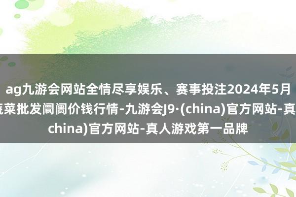 ag九游会网站全情尽享娱乐、赛事投注2024年5月17日安徽舒城蔬菜批发阛阓价钱行情-九游会J9·(china)官方网站-真人游戏第一品牌