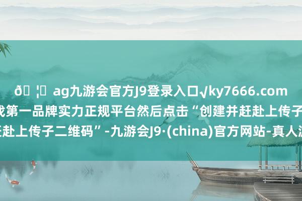 🦄ag九游会官方J9登录入口√ky7666.com√ag九游会官网真人游戏第一品牌实力正规平台然后点击“创建并赶赴上传子二维码”-九游会J9·(china)官方网站-真人游戏第一品牌