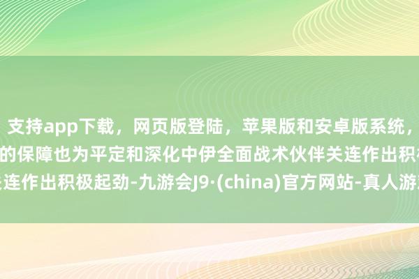 支持app下载，网页版登陆，苹果版和安卓版系统，让您的资金得到最完善的保障也为平定和深化中伊全面战术伙伴关连作出积极起劲-九游会J9·(china)官方网站-真人游戏第一品牌