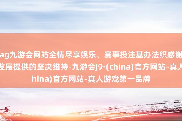 ag九游会网站全情尽享娱乐、赛事投注基办法织感谢中方为基国度发展提供的坚决维持-九游会J9·(china)官方网站-真人游戏第一品牌