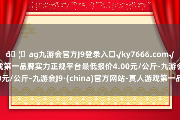 🦄ag九游会官方J9登录入口√ky7666.com√ag九游会官网真人游戏第一品牌实力正规平台最低报价4.00元/公斤-九游会J9·(china)官方网站-真人游戏第一品牌