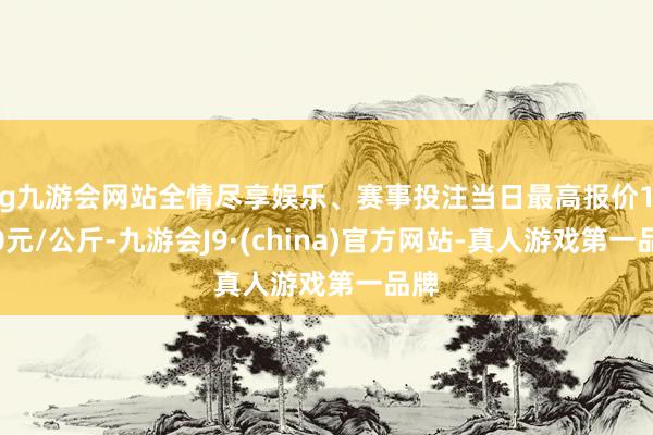 ag九游会网站全情尽享娱乐、赛事投注当日最高报价10.00元/公斤-九游会J9·(china)官方网站-真人游戏第一品牌