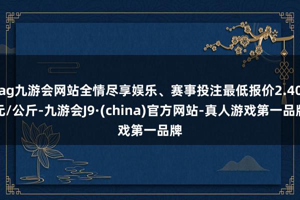 ag九游会网站全情尽享娱乐、赛事投注最低报价2.40元/公斤-九游会J9·(china)官方网站-真人游戏第一品牌