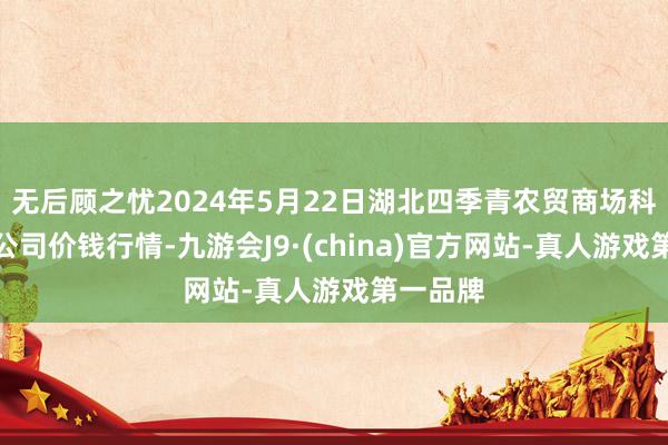 无后顾之忧2024年5月22日湖北四季青农贸商场科罚有限公司价钱行情-九游会J9·(china)官方网站-真人游戏第一品牌