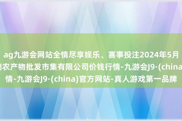 ag九游会网站全情尽享娱乐、赛事投注2024年5月22日海口市菜篮子江楠农产物批发市集有限公司价钱行情-九游会J9·(china)官方网站-真人游戏第一品牌