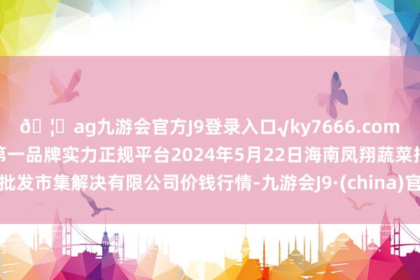 🦄ag九游会官方J9登录入口√ky7666.com√ag九游会官网真人游戏第一品牌实力正规平台2024年5月22日海南凤翔蔬菜批发市集解决有限公司价钱行情-九游会J9·(china)官方网站-真人游戏第一品牌