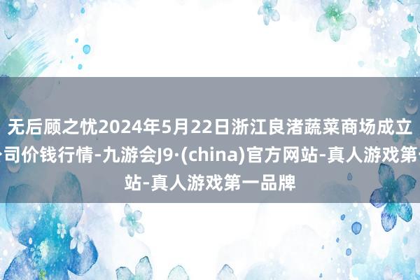 无后顾之忧2024年5月22日浙江良渚蔬菜商场成立有限公司价钱行情-九游会J9·(china)官方网站-真人游戏第一品牌