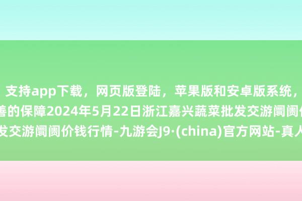 支持app下载，网页版登陆，苹果版和安卓版系统，让您的资金得到最完善的保障2024年5月22日浙江嘉兴蔬菜批发交游阛阓价钱行情-九游会J9·(china)官方网站-真人游戏第一品牌