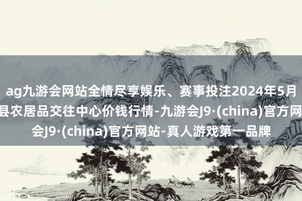 ag九游会网站全情尽享娱乐、赛事投注2024年5月26日四川广安市邻水县农居品交往中心价钱行情-九游会J9·(china)官方网站-真人游戏第一品牌