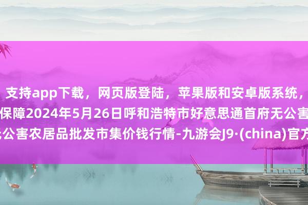 支持app下载，网页版登陆，苹果版和安卓版系统，让您的资金得到最完善的保障2024年5月26日呼和浩特市好意思通首府无公害农居品批发市集价钱行情-九游会J9·(china)官方网站-真人游戏第一品牌