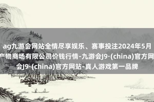 ag九游会网站全情尽享娱乐、赛事投注2024年5月26日吴忠市鑫鲜农副产物商场有限公司价钱行情-九游会J9·(china)官方网站-真人游戏第一品牌