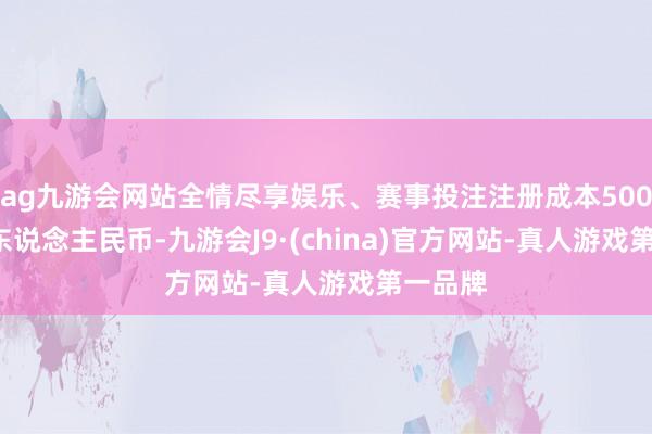 ag九游会网站全情尽享娱乐、赛事投注注册成本5000.0万东说念主民币-九游会J9·(china)官方网站-真人游戏第一品牌