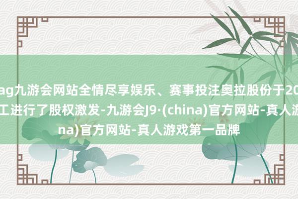 ag九游会网站全情尽享娱乐、赛事投注奥拉股份于2020年末对职工进行了股权激发-九游会J9·(china)官方网站-真人游戏第一品牌