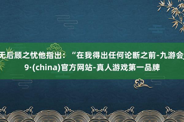 无后顾之忧他指出：“在我得出任何论断之前-九游会J9·(china)官方网站-真人游戏第一品牌