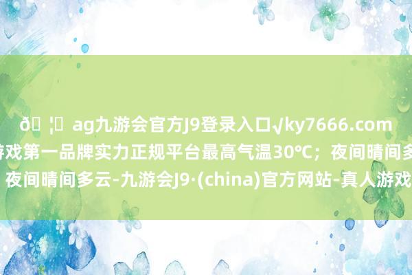 🦄ag九游会官方J9登录入口√ky7666.com√ag九游会官网真人游戏第一品牌实力正规平台最高气温30℃；夜间晴间多云-九游会J9·(china)官方网站-真人游戏第一品牌