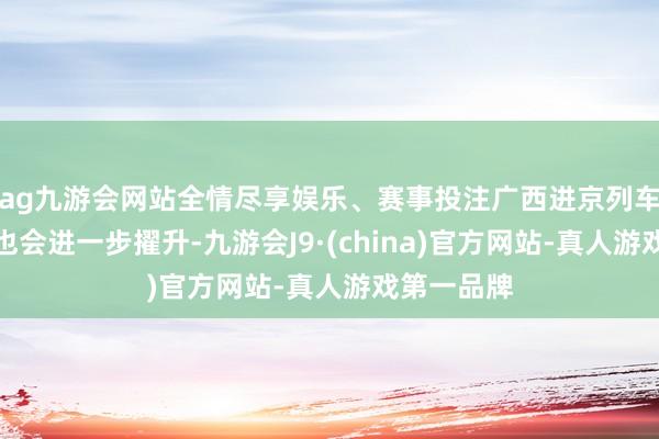 ag九游会网站全情尽享娱乐、赛事投注广西进京列车开行品性也会进一步擢升-九游会J9·(china)官方网站-真人游戏第一品牌