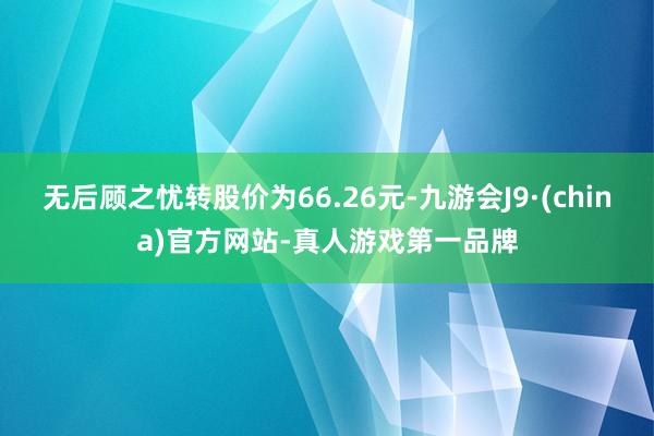 无后顾之忧转股价为66.26元-九游会J9·(china)官方网站-真人游戏第一品牌