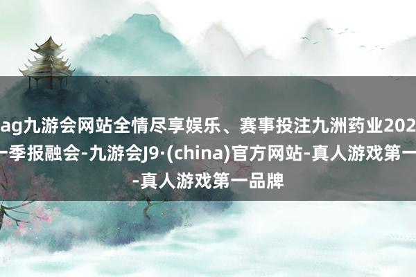 ag九游会网站全情尽享娱乐、赛事投注九洲药业2024年一季报融会-九游会J9·(china)官方网站-真人游戏第一品牌