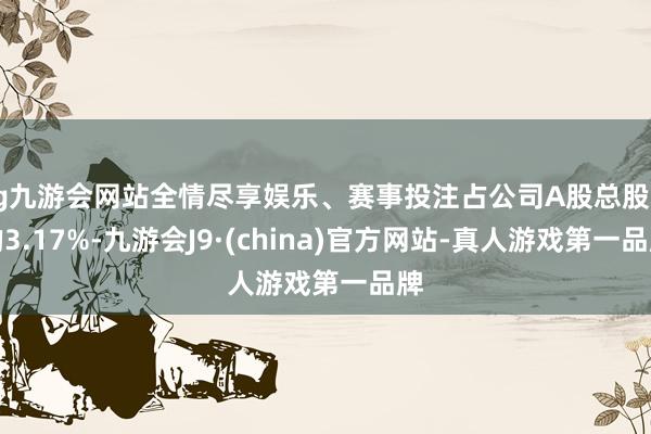 ag九游会网站全情尽享娱乐、赛事投注占公司A股总股本的3.17%-九游会J9·(china)官方网站-真人游戏第一品牌