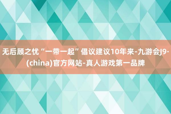 无后顾之忧“一带一起”倡议建议10年来-九游会J9·(china)官方网站-真人游戏第一品牌