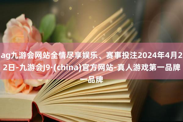 ag九游会网站全情尽享娱乐、赛事投注2024年4月22日-九游会J9·(china)官方网站-真人游戏第一品牌