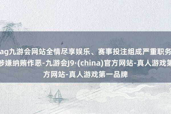 ag九游会网站全情尽享娱乐、赛事投注组成严重职务坐法并涉嫌纳贿作恶-九游会J9·(china)官方网站-真人游戏第一品牌