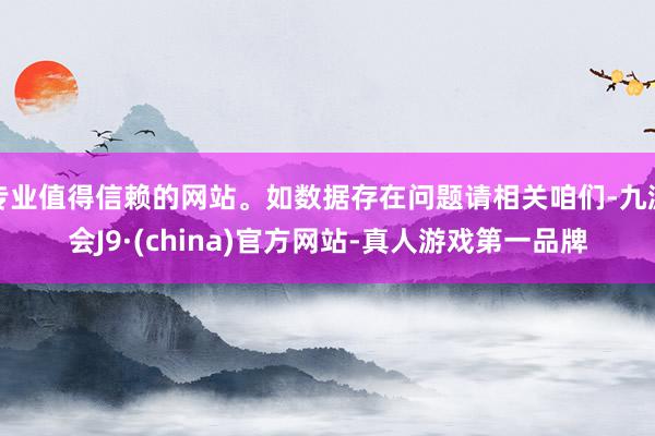 专业值得信赖的网站。如数据存在问题请相关咱们-九游会J9·(china)官方网站-真人游戏第一品牌