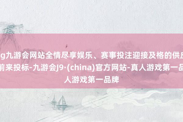 ag九游会网站全情尽享娱乐、赛事投注迎接及格的供应商前来投标-九游会J9·(china)官方网站-真人游戏第一品牌