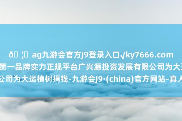 🦄ag九游会官方J9登录入口√ky7666.com√ag九游会官网真人游戏第一品牌实力正规平台广兴源投资发展有限公司为大运植树捐钱-九游会J9·(china)官方网站-真人游戏第一品牌