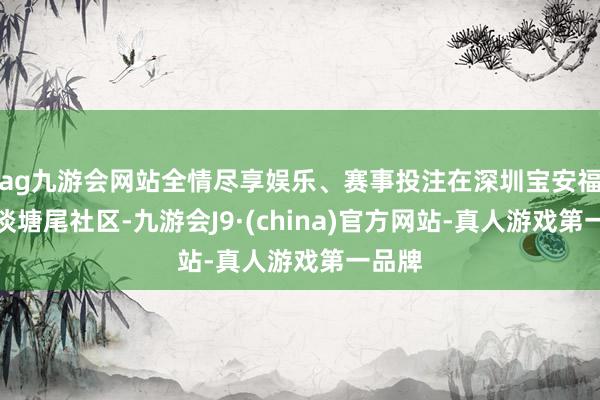 ag九游会网站全情尽享娱乐、赛事投注在深圳宝安福海街谈塘尾社区-九游会J9·(china)官方网站-真人游戏第一品牌