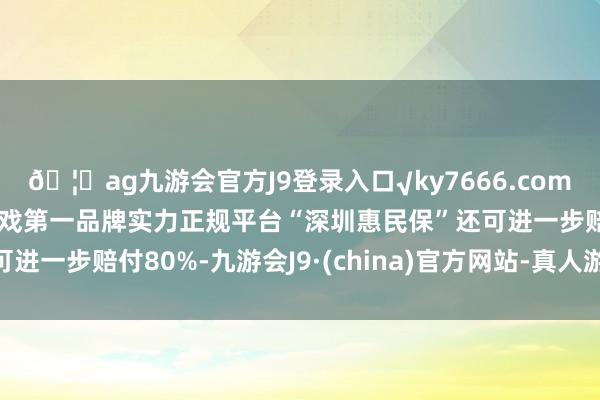 🦄ag九游会官方J9登录入口√ky7666.com√ag九游会官网真人游戏第一品牌实力正规平台“深圳惠民保”还可进一步赔付80%-九游会J9·(china)官方网站-真人游戏第一品牌