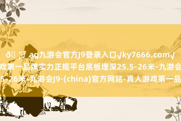 🦄ag九游会官方J9登录入口√ky7666.com√ag九游会官网真人游戏第一品牌实力正规平台底板埋深25.5-26米-九游会J9·(china)官方网站-真人游戏第一品牌